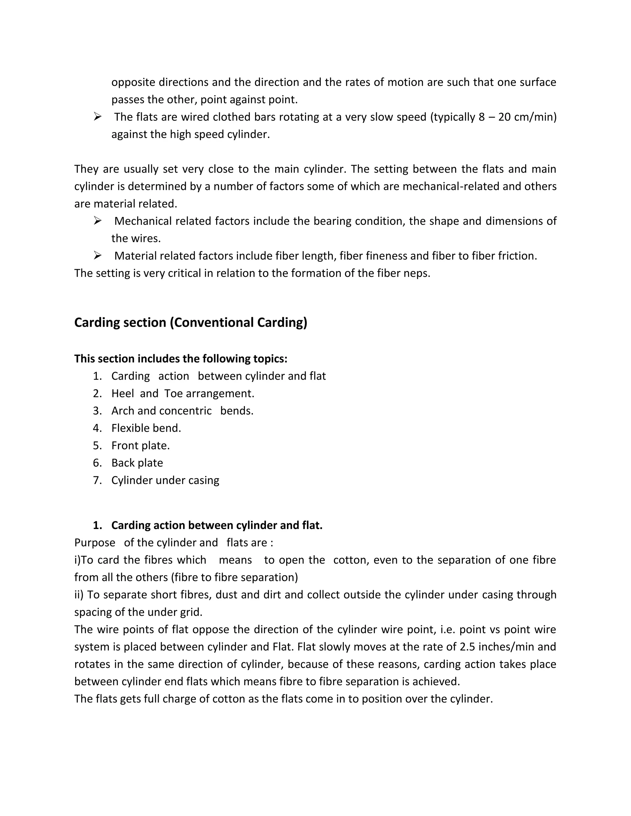 opposite directions and the direction and the rates of motion are such that one surface
passes the other, point against point.
 The flats are wired clothed bars rotating at a very slow speed (typically 8 – 20 cm/min)
against the high speed cylinder.
They are usually set very close to the main cylinder. The setting between the flats and main
cylinder is determined by a number of factors some of which are mechanical-related and others
are material related.
 Mechanical related factors include the bearing condition, the shape and dimensions of
the wires.
 Material related factors include fiber length, fiber fineness and fiber to fiber friction.
The setting is very critical in relation to the formation of the fiber neps.
Carding section (Conventional Carding)
This section includes the following topics:
1. Carding action between cylinder and flat
2. Heel and Toe arrangement.
3. Arch and concentric bends.
4. Flexible bend.
5. Front plate.
6. Back plate
7. Cylinder under casing
1. Carding action between cylinder and flat.
Purpose of the cylinder and flats are :
i)To card the fibres which means to open the cotton, even to the separation of one fibre
from all the others (fibre to fibre separation)
ii) To separate short fibres, dust and dirt and collect outside the cylinder under casing through
spacing of the under grid.
The wire points of flat oppose the direction of the cylinder wire point, i.e. point vs point wire
system is placed between cylinder and Flat. Flat slowly moves at the rate of 2.5 inches/min and
rotates in the same direction of cylinder, because of these reasons, carding action takes place
between cylinder end flats which means fibre to fibre separation is achieved.
The flats gets full charge of cotton as the flats come in to position over the cylinder.
 