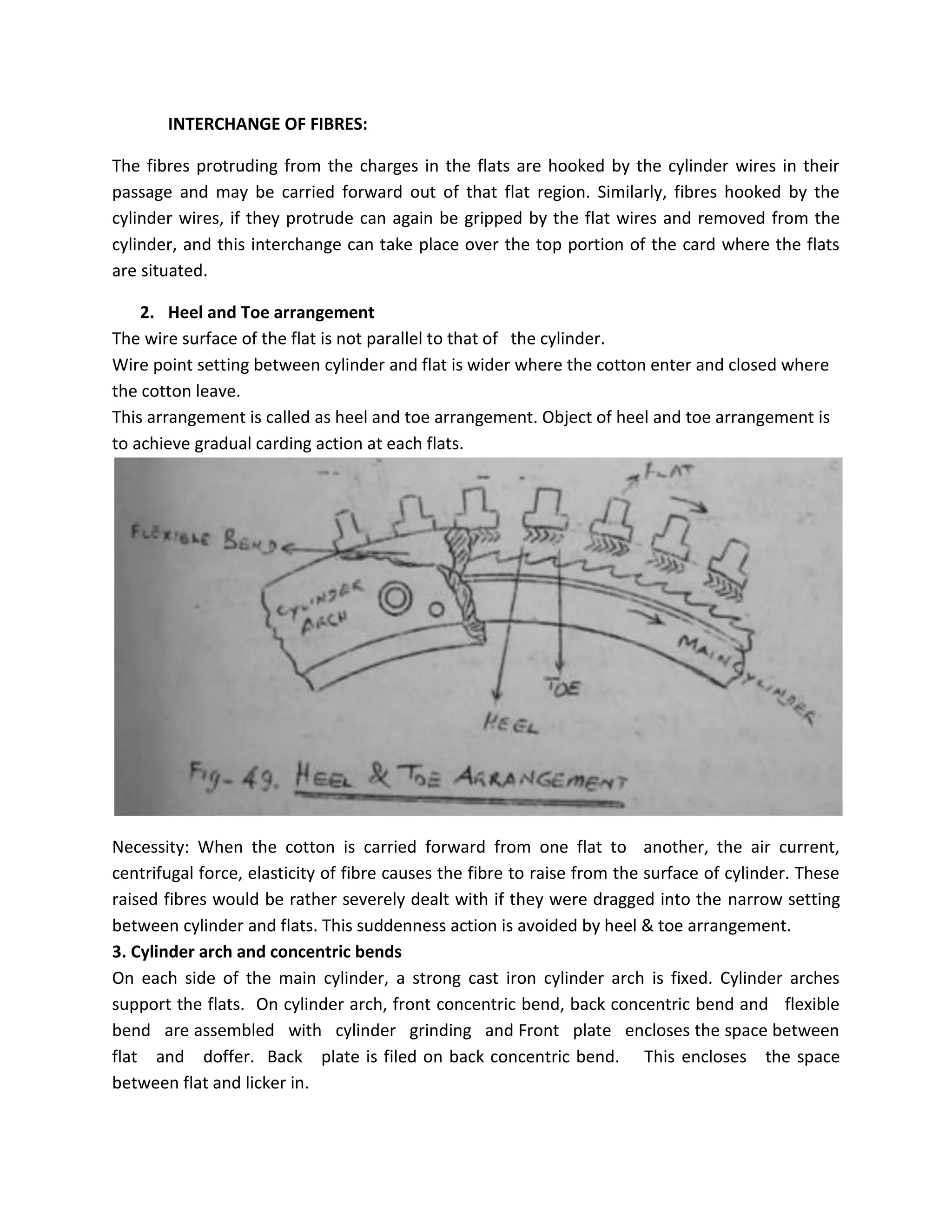 INTERCHANGE OF FIBRES:
The fibres protruding from the charges in the flats are hooked by the cylinder wires in their
passage and may be carried forward out of that flat region. Similarly, fibres hooked by the
cylinder wires, if they protrude can again be gripped by the flat wires and removed from the
cylinder, and this interchange can take place over the top portion of the card where the flats
are situated.
2. Heel and Toe arrangement
The wire surface of the flat is not parallel to that of the cylinder.
Wire point setting between cylinder and flat is wider where the cotton enter and closed where
the cotton leave.
This arrangement is called as heel and toe arrangement. Object of heel and toe arrangement is
to achieve gradual carding action at each flats.
Necessity: When the cotton is carried forward from one flat to another, the air current,
centrifugal force, elasticity of fibre causes the fibre to raise from the surface of cylinder. These
raised fibres would be rather severely dealt with if they were dragged into the narrow setting
between cylinder and flats. This suddenness action is avoided by heel & toe arrangement.
3. Cylinder arch and concentric bends
On each side of the main cylinder, a strong cast iron cylinder arch is fixed. Cylinder arches
support the flats. On cylinder arch, front concentric bend, back concentric bend and flexible
bend are assembled with cylinder grinding and Front plate encloses the space between
flat and doffer. Back plate is filed on back concentric bend. This encloses the space
between flat and licker in.
 