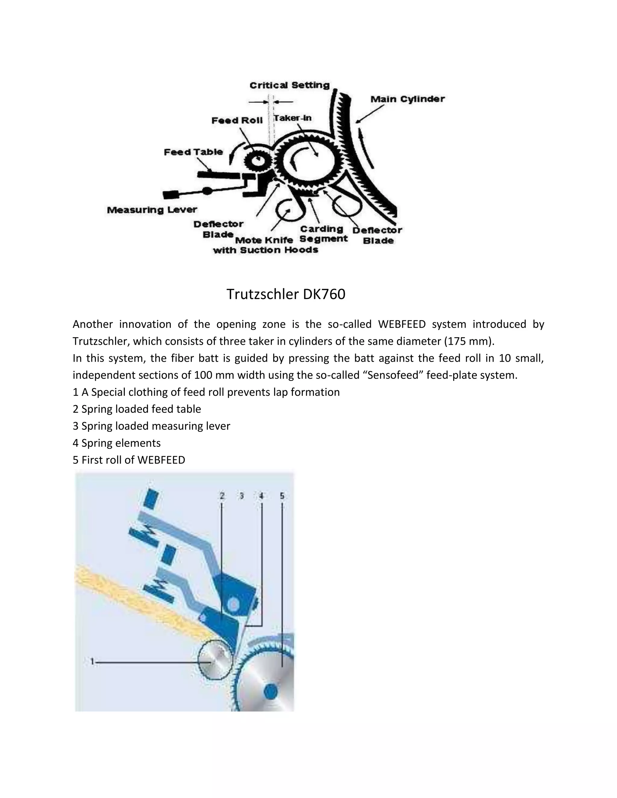 Trutzschler DK760
Another innovation of the opening zone is the so-called WEBFEED system introduced by
Trutzschler, which consists of three taker in cylinders of the same diameter (175 mm).
In this system, the fiber batt is guided by pressing the batt against the feed roll in 10 small,
independent sections of 100 mm width using the so-called “Sensofeed” feed-plate system.
1 A Special clothing of feed roll prevents lap formation
2 Spring loaded feed table
3 Spring loaded measuring lever
4 Spring elements
5 First roll of WEBFEED
 
