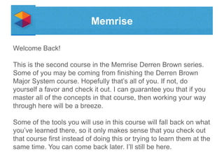 Memrise
Welcome Back!

This is the second course in the Memrise Derren Brown series.
Some of you may be coming from finishing the Derren Brown
Major System course. Hopefully that’s all of you. If not, do
yourself a favor and check it out. I can guarantee you that if you
master all of the concepts in that course, then working your way
through here will be a breeze.
Some of the tools you will use in this course will fall back on what
you’ve learned there, so it only makes sense that you check out
that course first instead of doing this or trying to learn them at the
same time. You can come back later. I’ll still be here.

 