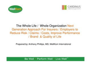 Prepared by: Anthony Phillips, MD, WellKom International
The Whole Life / Whole Organization Next
Generation Approach For Insurers / Employers to
Reduce Risk / Claims / Costs, Improve Performance
/ Brand & Quality of Life
 