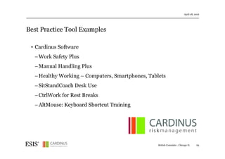 Best Practice Tool Examples
April 28, 2016
63British Consulate , Chicago IL
• Cardinus Software
− Work Safety Plus
− Manual Handling Plus
− Healthy Working – Computers, Smartphones, Tablets
− SitStandCoach Desk Use
− CtrlWork for Rest Breaks
− AltMouse: Keyboard Shortcut Training
 