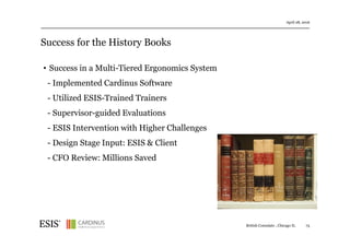 Success for the History Books
April 28, 2016
75British Consulate , Chicago IL
• Success in a Multi-Tiered Ergonomics System
- Implemented Cardinus Software
- Utilized ESIS-Trained Trainers
- Supervisor-guided Evaluations
- ESIS Intervention with Higher Challenges
- Design Stage Input: ESIS & Client
- CFO Review: Millions Saved
 