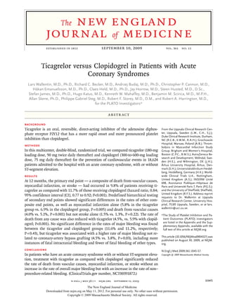 new england
                        The
             journal of medicine
             established in 1812	                      september 10, 2009	                             vol. 361  no. 11




          Ticagrelor versus Clopidogrel in Patients with Acute
                          Coronary Syndromes
  Lars Wallentin, M.D., Ph.D., Richard C. Becker, M.D., Andrzej Budaj, M.D., Ph.D., Christopher P. Cannon, M.D.,
     Håkan Emanuelsson, M.D., Ph.D., Claes Held, M.D., Ph.D., Jay Horrow, M.D., Steen Husted, M.D., D.Sc.,
  Stefan James, M.D., Ph.D., Hugo Katus, M.D., Kenneth W. Mahaffey, M.D., Benjamin M. Scirica, M.D., M.P.H.,
   Allan Skene, Ph.D., Philippe Gabriel Steg, M.D., Robert F. Storey, M.D., D.M., and Robert A. Harrington, M.D.,
                                            for the PLATO Investigators*

                                                            A bs t r ac t

Background
Ticagrelor is an oral, reversible, direct-acting inhibitor of the adenosine diphos-                From the Uppsala Clinical Research Cen-
phate receptor P2Y12 that has a more rapid onset and more pronounced platelet                      ter, Uppsala, Sweden (L.W., C.H., S.J.);
                                                                                                   Duke Clinical Research Institute, Durham,
inhibition than clopidogrel.                                                                       NC (R.C.B., K.W.M., R.A.H.); Grochowski
                                                                                                   Hospital, Warsaw, Poland (A.B.); Throm-
Methods                                                                                            bolysis in Myocardial Infarction Study
In this multicenter, double-blind, randomized trial, we compared ticagrelor (180-mg                Group, Brigham and Women’s Hospital,
loading dose, 90 mg twice daily thereafter) and clopidogrel (300-to-600-mg loading                 Boston (C.P.C., B.M.S.); AstraZeneca Re-
                                                                                                   search and Development, Mölndal, Swe-
dose, 75 mg daily thereafter) for the prevention of cardiovascular events in 18,624                den (H.E.), and Wilmington, DE (J.H.);
patients admitted to the hospital with an acute coronary syndrome, with or without                 Århus University Hospital, Århus, Den-
ST-segment elevation.                                                                              mark (S.H.); Universitätsklinikum Heidel-
                                                                                                   berg, Heidelberg, Germany (H.K.); World-
Results                                                                                            wide Clinical Trials U.K., Nottingham,
                                                                                                   United Kingdom (A.S.); INSERM Unité
At 12 months, the primary end point — a composite of death from vascular causes,                   698, Assistance Publique–Hôpitaux de
myocardial infarction, or stroke — had occurred in 9.8% of patients receiving ti-                  Paris and Université Paris 7, Paris (P.G.S.);
cagrelor as compared with 11.7% of those receiving clopidogrel (hazard ratio, 0.84;                and the University of Sheffield, Sheffield,
                                                                                                   United Kingdom (R.F.S.). Address reprint
95% confidence interval [CI], 0.77 to 0.92; P<0.001). Predefined hierarchical testing              requests to Dr. Wallentin at Uppsala
of secondary end points showed significant differences in the rates of other com-                  C
                                                                                                   ­ linical Research Center, University Hos-
posite end points, as well as myocardial infarction alone (5.8% in the ticagrelor                  pital, 75185 Uppsala, Sweden, or at lars.
                                                                                                   wallentin@ucr.uu.se.
group vs. 6.9% in the clopidogrel group, P = 0.005) and death from vascular causes
(4.0% vs. 5.1%, P = 0.001) but not stroke alone (1.5% vs. 1.3%, P = 0.22). The rate of             *The Study of Platelet Inhibition and Pa-
death from any cause was also reduced with ticagrelor (4.5%, vs. 5.9% with clopid­                  tient Outcomes (PLATO) investigators
                                                                                                    are listed in the Appendix and the Sup-
ogrel; P<0.001). No significant difference in the rates of major bleeding was found                 plementary Appendix, available with the
between the ticagrelor and clopidogrel groups (11.6% and 11.2%, respectively;                       full text of this article at NEJM.org.
P = 0.43), but ticagrelor was associated with a higher rate of major bleeding not re-
                                                                                                   This article (10.1056/NEJMoa0904327) was
lated to coronary-artery bypass grafting (4.5% vs. 3.8%, P = 0.03), including more                 published on August 30, 2009, at NEJM.
instances of fatal intracranial bleeding and fewer of fatal bleeding of other types.               org.
Conclusions                                                                                        N Engl J Med 2009;361:1045-57.
In patients who have an acute coronary syndrome with or without ST-segment eleva-                  Copyright © 2009 Massachusetts Medical Society.

tion, treatment with ticagrelor as compared with clopidogrel significantly reduced
the rate of death from vascular causes, myocardial infarction, or stroke without an
increase in the rate of overall major bleeding but with an increase in the rate of non–
procedure-related bleeding. (ClinicalTrials.gov number, NCT00391872.)
                                n engl j med 361;11  nejm.org  september 10, 2009                                                            1045
                                          The New England Journal of Medicine
              Downloaded from nejm.org on May 11, 2012. For personal use only. No other uses without permission.
                            Copyright © 2009 Massachusetts Medical Society. All rights reserved.
 