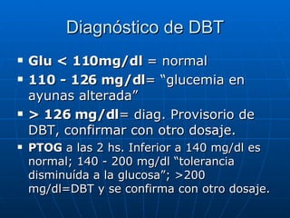 Diagnóstico de DBT Glu < 110mg/dl  = normal 110 - 126 mg/dl = “glucemia en ayunas alterada” > 126 mg/dl = diag. Provisorio de DBT, confirmar con otro dosaje. PTOG  a las 2 hs. Inferior a 140 mg/dl es normal; 140 - 200 mg/dl “tolerancia disminuída a la glucosa”; >200 mg/dl=DBT y se confirma con otro dosaje. 
