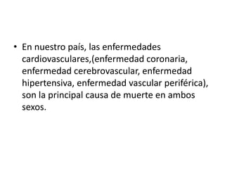 • En nuestro país, las enfermedades
cardiovasculares,(enfermedad coronaria,
enfermedad cerebrovascular, enfermedad
hipertensiva, enfermedad vascular periférica),
son la principal causa de muerte en ambos
sexos.
 