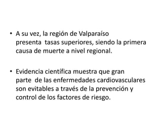 • A su vez, la región de Valparaíso
presenta tasas superiores, siendo la primera
causa de muerte a nivel regional.
• Evidencia científica muestra que gran
parte de las enfermedades cardiovasculares
son evitables a través de la prevención y
control de los factores de riesgo.
 