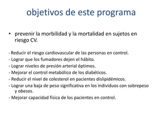 objetivos de este programa
• prevenir la morbilidad y la mortalidad en sujetos en
riesgo CV.
- Reducir el riesgo cardiovascular de las personas en control.
- Lograr que los fumadores dejen el hábito.
- Lograr niveles de presión arterial óptimos.
- Mejorar el control metabólico de los diabéticos.
- Reducir el nivel de colesterol en pacientes dislipidémicos.
- Lograr una baja de peso significativa en los individuos con sobrepeso
y obesos.
- Mejorar capacidad física de los pacientes en control.
 