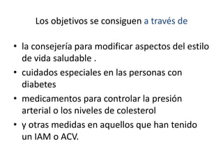 Los objetivos se consiguen a través de
• la consejería para modificar aspectos del estilo
de vida saludable .
• cuidados especiales en las personas con
diabetes
• medicamentos para controlar la presión
arterial o los niveles de colesterol
• y otras medidas en aquellos que han tenido
un IAM o ACV.
 