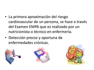 • La primera aproximación del riesgo
cardiovascular de un persona, se hace a través
del Examen EMPA que es realizado por un
nutricionista o técnico en enfermería.
• Detección precoz y oportuna de
enfermedades crónicas.
 