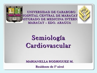 UNIVERSIDAD DE CARABOBOUNIVERSIDAD DE CARABOBO
HOSPITAL CENTRAL DE MARACAYHOSPITAL CENTRAL DE MARACAY
POSTGRADO DE MEDICINA INTERNAPOSTGRADO DE MEDICINA INTERNA
MARACAY – EDO. ARAGUAMARACAY – EDO. ARAGUA
SemiologíaSemiología
CardiovascularCardiovascular
MARIANELLA RODRIGUEZ M.MARIANELLA RODRIGUEZ M.
Residente de 1º nivelResidente de 1º nivel
 