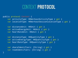CONTEXT PROTOCOL
public protocol Context {
var activityType: HKWorkoutActivityType { get }
var locationType: HKWorkoutSessionLocationType { get }
var distanceUnit: HKUnit { get }
var activeEnergyUnit: HKUnit { get }
var heartRateUnit: HKUnit { get }
var distanceType: HKQuantityType { get }
var activeEnergyType: HKQuantityType { get }
var heartRateType: HKQuantityType { get }
var shareIdentifiers: [String] { get }
var readIdentifiers: [String] { get }
}
 