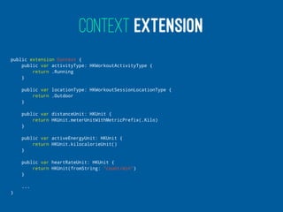 CONTEXT EXTENSION
public extension Context {
public var activityType: HKWorkoutActivityType {
return .Running
}
public var locationType: HKWorkoutSessionLocationType {
return .Outdoor
}
public var distanceUnit: HKUnit {
return HKUnit.meterUnitWithMetricPrefix(.Kilo)
}
public var activeEnergyUnit: HKUnit {
return HKUnit.kilocalorieUnit()
}
public var heartRateUnit: HKUnit {
return HKUnit(fromString: "count/min")
}
...
}
 