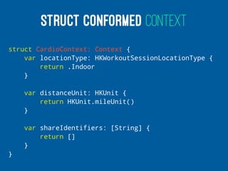 STRUCT CONFORMED CONTEXT
struct CardioContext: Context {
var locationType: HKWorkoutSessionLocationType {
return .Indoor
}
var distanceUnit: HKUnit {
return HKUnit.mileUnit()
}
var shareIdentifiers: [String] {
return []
}
}
 