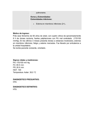 pulmonares.
Dorso y Extremidades:
Extremidades inferiores:
 Edema en miembros inferiores (2+)..
Motivo de ingreso:
Pcte sexo femenino de 60 años de edad, con cuadro clínico de aproximadamente
8 h de disnea nocturna, fuertes palpitaciones con PA mal controlada (170/100
mmHg). En los últimos 3 meses presenta disnea a esfuerzos moderados, edemas
en miembros inferiores; fatiga y astenia marcadas. Fue llevado por ambulancia a
la unidad hospitalaria.
Se recibe paciente consiente, orientado.
Signos vitales y mediciones:
PA: 170/100 mm Hg
FC: 85 X min
FR: 26 X min
HGT: 100
Temperatura Axilar: 36.5 °C
DIAGNOSTICO PRESUNTIVO:
HTA
DIAGNOSTICO DEFINITIVO:
HTA
 
