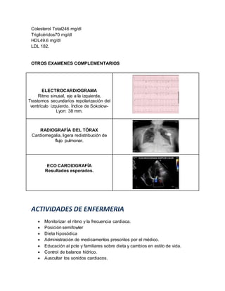 Colesterol Total246 mg/dl
Triglicéridos70 mg/dl
HDL49.6 mg/dl
LDL 182.
OTROS EXAMENES COMPLEMENTARIOS
ELECTROCARDIOGRAMA
Ritmo sinusal, eje a la izquierda.
Trastornos secundarios repolarización del
ventrículo izquierdo. Índice de Sokolow-
Lyon: 38 mm.
RADIOGRAFÍA DEL TÓRAX
Cardiomegalia, ligera redistribución de
flujo pulmonar.
ECO CARDIOGRAFÍA
Resultados esperados.
ACTIVIDADES DE ENFERMERIA
 Monitorizar el ritmo y la frecuencia cardiaca.
 Posición semifowler
 Dieta hiposódica
 Administración de medicamentos prescritos por el médico.
 Educación al pcte y familiares sobre dieta y cambios en estilo de vida.
 Control de balance hídrico.
 Auscultar los sonidos cardiacos.
 