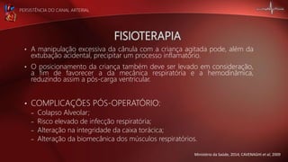 PERSISTÊNCIA DO CANAL ARTERIAL
• A manipulação excessiva da cânula com a criança agitada pode, além da
extubação acidental, precipitar um processo inflamatório.
• O posicionamento da criança também deve ser levado em consideração,
a fim de favorecer a da mecânica respiratória e a hemodinâmica,
reduzindo assim a pós-carga ventricular.
• COMPLICAÇÕES PÓS-OPERATÓRIO:
– Colapso Alveolar;
– Risco elevado de infecção respiratória;
– Alteração na integridade da caixa torácica;
– Alteração da biomecânica dos músculos respiratórios.
Ministério da Saúde, 2014; CAVENAGHI et al, 2009
 