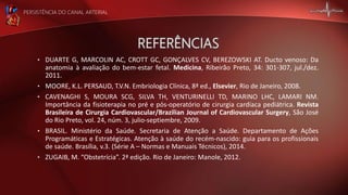 PERSISTÊNCIA DO CANAL ARTERIAL
• DUARTE G, MARCOLIN AC, CROTT GC, GONÇALVES CV, BEREZOWSKI AT. Ducto venoso: Da
anatomia à avaliação do bem-estar fetal. Medicina, Ribeirão Preto, 34: 301-307, jul./dez.
2011.
• MOORE, K.L. PERSAUD, T.V.N. Embriologia Clínica, 8ª ed., Elsevier, Rio de Janeiro, 2008.
• CAVENAGHI S, MOURA SCG, SILVA TH, VENTURINELLI TD, MARINO LHC, LAMARI NM.
Importância da fisioterapia no pré e pós-operatório de cirurgia cardíaca pediátrica. Revista
Brasileira de Cirurgia Cardiovascular/Brazilian Journal of Cardiovascular Surgery, São José
do Rio Preto, vol. 24, núm. 3, julio-septiembre, 2009.
• BRASIL. Ministério da Saúde. Secretaria de Atenção a Saúde. Departamento de Ações
Programáticas e Estratégicas. Atenção à saúde do recém-nascido: guia para os profissionais
de saúde. Brasília, v.3. (Série A – Normas e Manuais Técnicos), 2014.
• ZUGAIB, M. “Obstetrícia”. 2ª edição. Rio de Janeiro: Manole, 2012.
 