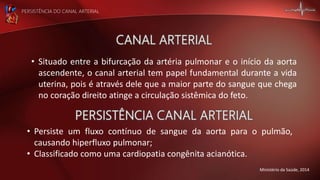 PERSISTÊNCIA DO CANAL ARTERIAL
Ministério da Saúde, 2014
• Persiste um fluxo contínuo de sangue da aorta para o pulmão,
causando hiperfluxo pulmonar;
• Classificado como uma cardiopatia congênita acianótica.
• Situado entre a bifurcação da artéria pulmonar e o início da aorta
ascendente, o canal arterial tem papel fundamental durante a vida
uterina, pois é através dele que a maior parte do sangue que chega
no coração direito atinge a circulação sistêmica do feto.
 