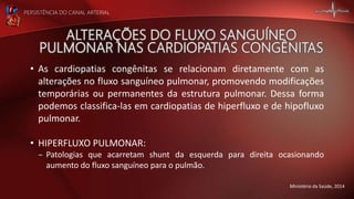 PERSISTÊNCIA DO CANAL ARTERIAL
• As cardiopatias congênitas se relacionam diretamente com as
alterações no fluxo sanguíneo pulmonar, promovendo modificações
temporárias ou permanentes da estrutura pulmonar. Dessa forma
podemos classifica-las em cardiopatias de hiperfluxo e de hipofluxo
pulmonar.
• HIPERFLUXO PULMONAR:
– Patologias que acarretam shunt da esquerda para direita ocasionando
aumento do fluxo sanguíneo para o pulmão.
Ministério da Saúde, 2014
 