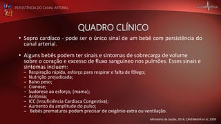 PERSISTÊNCIA DO CANAL ARTERIAL
• Sopro cardíaco - pode ser o único sinal de um bebê com persistência do
canal arterial.
• Alguns bebês podem ter sinais e sintomas de sobrecarga de volume
sobre o coração e excesso de fluxo sanguíneo nos pulmões. Esses sinais e
sintomas incluem:
– Respiração rápida, esforço para respirar e falta de fôlego;
– Nutrição prejudicada;
– Baixo peso;
– Cianose;
– Sudorese ao esforço, (mama);
– Arritmia;
– ICC (Insuficiência Cardíaca Congestiva);
– Aumento da amplitude do pulso;
– Bebês prematuros podem precisar de oxigênio extra ou ventilação.
Ministério da Saúde, 2014; CAVENAGHI et al, 2009
 