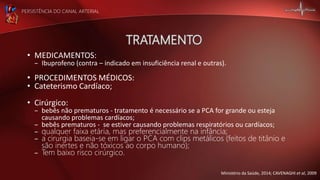 PERSISTÊNCIA DO CANAL ARTERIAL
• MEDICAMENTOS:
– Ibuprofeno (contra – indicado em insuficiência renal e outras).
• PROCEDIMENTOS MÉDICOS:
• Cateterismo Cardíaco;
• Cirúrgico:
– bebês não prematuros - tratamento é necessário se a PCA for grande ou esteja
causando problemas cardíacos;
– bebês prematuros - se estiver causando problemas respiratórios ou cardíacos;
– qualquer faixa etária, mas preferencialmente na infância;
– a cirurgia baseia-se em ligar o PCA com clips metálicos (feitos de titânio e
são inertes e não tóxicos ao corpo humano);
– Tem baixo risco cirúrgico.
Ministério da Saúde, 2014; CAVENAGHI et al, 2009
 