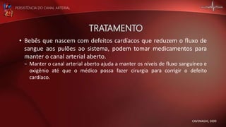 PERSISTÊNCIA DO CANAL ARTERIAL
• Bebês que nascem com defeitos cardíacos que reduzem o fluxo de
sangue aos pulões ao sistema, podem tomar medicamentos para
manter o canal arterial aberto.
– Manter o canal arterial aberto ajuda a manter os níveis de fluxo sanguíneo e
oxigênio até que o médico possa fazer cirurgia para corrigir o defeito
cardíaco.
CAVENAGHI, 2009
 