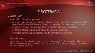 PERSISTÊNCIA DO CANAL ARTERIAL
• ATUAÇÃO
– período pré e pós-operatório;
– objetivo de atingir condições clínicas que permitam manuseio das
repercussões respiratórias e motoras das internações frequentes e sequelas;
– avaliar as repercussões respiratórias e manter a função respiratória;
– evitando infecções pulmonares ou de via aérea superior;
– avaliação contínua para localização de secreção na via aérea;
Na enfermaria:
observar o restabelecimento e a adequação da motricidade e o
desenvolvimento psicomotor, utilizando técnicas de estimulação sensório-
motora convencionais.
Ministério da Saúde, 2014; CAVENAGHI et al, 2009; ZUGAIB, 2012.
 