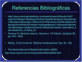 Referencias Bibliográficas http://www.sciencephotolibrary.com/search/searchResults.html?searchid=&page=3&oldsearchstring=heart&matchtype=fuzzy&hires=0&subject=&perpage=18&country=67&orderby=both&collectionid=&subjectid=&historyid=&type=nextpage&power=1&pviewid=&printonly=0&subtype=key&photorestrict=&featureid=&start_date=&end_date=&selection_id=&set_id= Farreras O.  Medicina Interna   Volumen I. 13º Edición. (Capitulo 56, pp. 479 – 483)  Mosby,  Curso Crash de “Sistema Cardiovascular”  (pp. 30 – 35)  The Merck Manual of Medical Information (2005) http://www.merck.com/mmhe/sec03/ch020/ch020b.html 