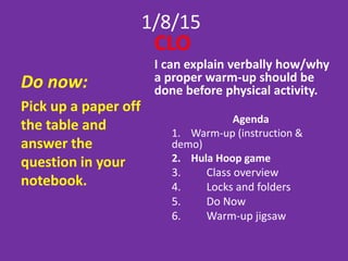 1/8/15
Do now:
Pick up a paper off
the table and
answer the
question in your
notebook.
CLO
I can explain verbally how/why
a proper warm-up should be
done before physical activity.
Agenda
1. Warm-up (instruction &
demo)
2. Hula Hoop game
3. Class overview
4. Locks and folders
5. Do Now
6. Warm-up jigsaw
 