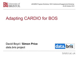 Adapting CARDIO for BOS
David Boyd / Simon Price
data.bris project
25-26 October 2012
JISCMRD Progress Workshop / DCC Institutional Engagements Workshop
 