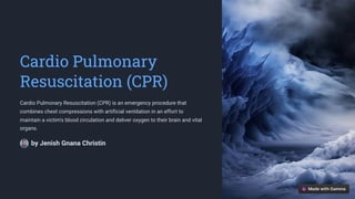 Cardio Pulmonary
Resuscitation (CPR)
Cardio Pulmonary Resuscitation (CPR) is an emergency procedure that
combines chest compressions with artificial ventilation in an effort to
maintain a victim's blood circulation and deliver oxygen to their brain and vital
organs.
by Jenish Gnana Christin
 