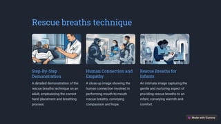 Rescue breaths technique
Step-By-Step
Demonstration
A detailed demonstration of the
rescue breaths technique on an
adult, emphasizing the correct
hand placement and breathing
process.
Human Connection and
Empathy
A close-up image showing the
human connection involved in
performing mouth-to-mouth
rescue breaths, conveying
compassion and hope.
Rescue Breaths for
Infants
An intimate image capturing the
gentle and nurturing aspect of
providing rescue breaths to an
infant, conveying warmth and
comfort.
 