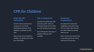 CPR for Children
Child-Specific
Techniques
Perform chest compressions
using one or two hands,
adjusting the pressure to be
shallower compared to adult
CPR.
When giving rescue breaths to
children, use gentle puffs rather
than full breaths.
Age Consideration
Consider the child's age when
performing CPR. Tailor the
technique based on the child's
size and developmental stage.
Use child-specific AED pads or
pediatric settings when
available.
Emotional
Preparedness
Be prepared for emotional
challenges when performing
CPR on a child. Stay focused
and clear-headed to provide
effective aid.
Offer comfort and reassurance
to the child and those around
during the CPR process.
 