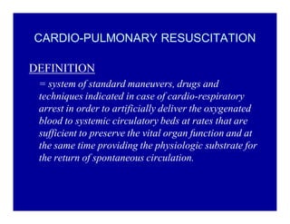 CARDIO-PULMONARY RESUSCITATION
DEFINITION
= system of standard maneuvers, drugs and
techniques indicated in case of cardio-respiratory
arrest in order to artificially deliver the oxygenated
blood to systemic circulatory beds at rates that are
sufficient to preserve the vital organ function and at
the same time providing the physiologic substrate for
the return of spontaneous circulation.

 