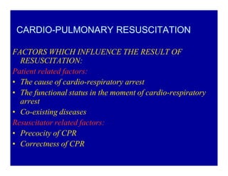 CARDIO-PULMONARY RESUSCITATION
FACTORS WHICH INFLUENCE THE RESULT OF
RESUSCITATION:
Patient related factors:
‡ The cause of cardio-respiratory arrest
‡ The functional status in the moment of cardio-respiratory
arrest
‡ Co-existing diseases
Resuscitator related factors:
‡ Precocity of CPR
‡ Correctness of CPR

 