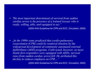 ‡ The most important determinant of survival from sudden
cardiac arrest is the presence of a trained rescuer who is
ready, willing, able, and equipped to act.´
(2005 AHA Guidelines for CPR and ECC, Circulation, 2005)

‡ ÄIn the 1990s some predicted that cardio-pulmonary
resuscitation (CPR) could be rendered obsolete by the
widespread development of community automated external
defibrillator (AED) programs. Cobb noted, however, as more
Seatle first responders were equipped with AEDs, survival
rates from sudden cardiac arrest fell. He atributted this
decline to reduces emphasis on CPR....´
(2005 AHA Guidelines for CPR and ECC, Circulation, 2005)

 