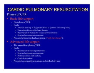 CARDIO-PULMONARY RESUSCITATION
Phases of CPR:
‡ Basic life support
± First phase of CPR;
± Goals:
‡
‡
‡
‡

Artificial delivery of oxygenated blood to systemic circulatory beds;
Prevention of irreversible brain damage;
Preservation of chances for successful resuscitation;
Return of spontaneous circulation;

± Provided without medical equipment (³with bare hands´);

‡ Advanced life support
± The second/first phase of CPR;
± Goals:
‡
‡
‡
‡

Preservation of vital organ function;
Return of spontaneous circulation;
Postresuscitation stabilization;
Cerebral protection;

± Provided using equipment, drugs and medical devices.

 