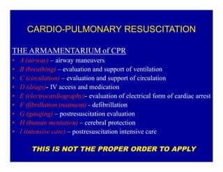 CARDIO-PULMONARY RESUSCITATION
THE ARMAMENTARIUM of CPR
‡
‡
‡
‡
‡
‡
‡
‡
‡

A (airway) ± airway maneuvers
B (breathing) ± evaluation and support of ventilation
C (circulation) ± evaluation and support of circulation
D (drugs)- IV access and medication
E (electrocardiography)- evaluation of electrical form of cardiac arrest
F (fibrillation treatment) - defibrillation
G (gauging) ± postresuscitation evaluation
H (human mentation) ± cerebral protection
I (intensive care) ± postresuscitation intensive care
THIS IS NOT THE PROPER ORDER TO APPLY

 