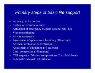 Primary steps of basic life support
±
±
±
±
±
±
±
±
±
±
±

Securing the inviroment
Evaluation of consciousness
Activation of emergency medical system (call 112)
Victim positioning
Airway maneuvers
Assessment of spontaneous breathing (10 seconds)
Artificial ventilation (2 ventilation)
Assessment of circulation (10 seconds)
Chest compresion (100/minute)
CPR sequence: 30 chest compressions /2 artificial breath
Automatic external Defibrillation

 