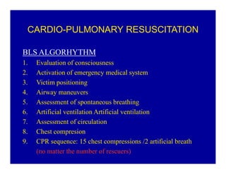 CARDIO-PULMONARY RESUSCITATION
BLS ALGORHYTHM
1.
2.
3.
4.
5.
6.
7.
8.
9.

Evaluation of consciousness
Activation of emergency medical system
Victim positioning
Airway maneuvers
Assessment of spontaneous breathing
Artificial ventilation Artificial ventilation
Assessment of circulation
Chest compresion
CPR sequence: 15 chest compressions /2 artificial breath
(no matter the number of rescuers)

 