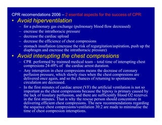 CPR recomendations 2006 ± 2 esential aspects for the success of CPR:

‡ Avoid hiperventilation
±
±
±
±
±

for a pulmonary gas exchange (pulmonary blood flow decreased)
encrease the intrathoracic pressure
decrease the cardiac upload
decrease the efficience of chest compresions
stomach insuflation (encrease the risk of regurgitation/aspiration, push up the
diaphragm and encrease the intrathoracic pressure)

‡ Avoid interupting the chest compresions

± CPR performed by trainned medical team ± total time of interupting chest
compresions 24-49% of the cardiac arrest duration.
± Any interuption in chest compresions means the decrease of coronary
perfusion pressure, which slowly rises when the chest compresions are
delivered once again, and so the chances of returning to spontaneous
circulation are decreased.
± In the first minutes of cardiac arrest (VF) the artificial ventilation is not so
important as the chest compresions because the hipoxy is primary caused by
the lack of tissulary perfussion, and there are sufficiently blood O2 rezerves
in the first minutes. That is why the rescue person should concentrate in
delivering efficient chest compresions. The new recommendations regarding
the sequence chest compresions/ventilation 30:2 are made to minimalise the
time of chest compresion interuptions.

 