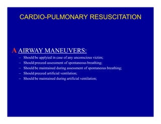 CARDIO-PULMONARY RESUSCITATION

A AIRWAY MANEUVERS:
±
±
±
±
±

Should be applyied in case of any unconscious victim;
Should preceed assessment of spontaneous breathing;
Should be maintained during assessment of spontaneous breathing;
Should preceed artificial ventilation;
Should be maintained during artificial ventilation;

 