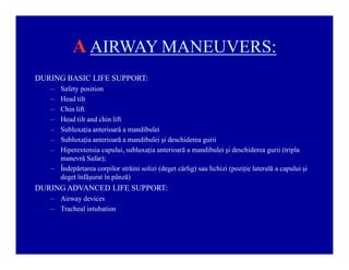 A AIRWAY MANEUVERS:
DURING BASIC LIFE SUPPORT:
±
±
±
±
±
±
±

Safety position
Head tilt
Chin lift
Head tilt and chin lift
Subluxaţia anterioară a mandibulei
Subluxaţia anterioară a mandibulei şi deschiderea gurii
Hiperextensia capului, subluxaţia anterioară a mandibulei şi deschiderea gurii (tripla
manevră Safar);
± Îndepărtarea corpilor străini solizi (deget cârlig) sau lichizi (poziţie laterală a capului şi
deget înfăşurat în pânză)

DURING ADVANCED LIFE SUPPORT:
± Airway devices
± Tracheal intubation

 