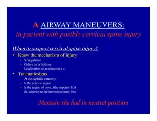 A AIRWAY MANEUVERS:
in pacient with posible cervical spine injury
When to suspect cervical spine injury?
‡ Know the mechanism of injury
± Strangulation
± Cădere de la înălţime
± Deceleration or acceleration s.o.

‡ Traumaticsigns
±
±
±
±

At the cephalic extremity
In the cervical region
In the region of thorax (the superior 1/3)
So, superior to the intermamelonary line

Mentain the had in neutral position

 