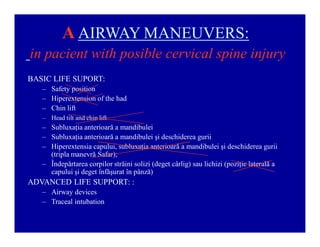 A AIRWAY MANEUVERS:
in pacient with posible cervical spine injury
BASIC LIFE SUPORT:
± Safety position
± Hiperextension of the had
± Chin lift
± Head tilt and chin lift

± Subluxaţia anterioară a mandibulei
± Subluxaţia anterioară a mandibulei şi deschiderea gurii
± Hiperextensia capului, subluxaţia anterioară a mandibulei şi deschiderea gurii
(tripla manevră Safar);
± Îndepărtarea corpilor străini solizi (deget cârlig) sau lichizi (poziţie laterală a
capului şi deget înfăşurat în pânză)

ADVANCED LIFE SUPPORT: :
± Airway devices
± Traceal intubation

 