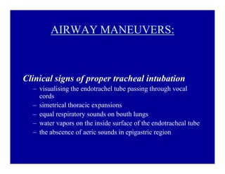 AIRWAY MANEUVERS:

Clinical signs of proper tracheal intubation
± visualising the endotrachel tube passing through vocal
cords
± simetrical thoracic expansions
± equal respiratory sounds on bouth lungs
± water vapors on the inside surface of the endotracheal tube
± the abscence of aeric sounds in epigastric region

 