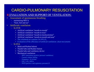 CARDIO-PULMONARY RESUSCITATION
B EVALUATION AND SUPPORT OF VENTILATION:
‡

Assessment of spontaneous breathing
± maintaining MECA
± ³lisen, feel and see´

‡

Artificiale ventilation
± În SVB
‡
‡
‡
‡
‡
‡

Artificial ventilation ³mouth-to-mouth´
Artificial ventilation ³mouth-to-nose´
Artificial ventilation ³mouth-to-tracheostomae´
Artificial ventilation ³mouth-to-mouth and nose´
The exhalated air containe 16-18% O2
Evaluation of the efficience of artificial ventilation: chest movements

± În SVA
‡
‡
‡
‡

Mask and Rueben baloon
Trachel tube and Rueben baloon
Trachel tube and ventilatory device
Mechanical ventilation:
±
±
±
±
±

IPPV (intermitent positive pressure ventilation)
Current volume 8ml/kg
Frequence: 14-16/min
FiO2 1 (O2 100%)
PEEP (positive end expiratory pressure) 0

 