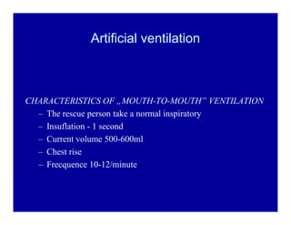 Artificial ventilation

CHARACTERISTICS OF ÄMOUTH-TO-MOUTH´ VENTILATION
± The rescue person take a normal inspiratory
± Insuflation - 1 second
± Current volume 500-600ml
± Chest rise
± Frecquence 10-12/minute

 