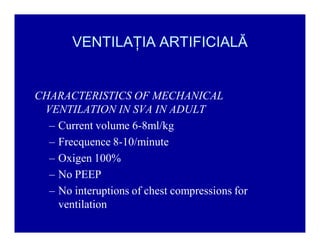 VENTILAŢIA ARTIFICIALĂ

CHARACTERISTICS OF MECHANICAL
VENTILATION IN SVA IN ADULT
± Current volume 6-8ml/kg
± Frecquence 8-10/minute
± Oxigen 100%
± No PEEP
± No interuptions of chest compressions for
ventilation

 